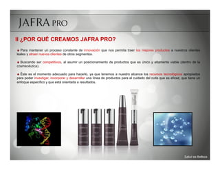 II ¿POR QUÉ CREAMOS JAFRA PRO?
	

   Para mantener un proceso constante de innovación que nos permita traer los mejores productos a nuestros clientes
leales y atraer nuevos clientes de otros segmentos.

	

   Buscando ser competitivos, al asumir un posicionamiento de productos que es único y altamente viable (dentro de la
cosmecéutica).

	

   Éste es el momento adecuado para hacerlo, ya que tenemos a nuestro alcance los recursos tecnológicos apropiados
para poder investigar, incorporar y desarrollar una línea de productos para el cuidado del cutis que es eficaz, que tiene un
enfoque específico y que está orientada a resultados.




                                                                                                                 Salud es Belleza
 
