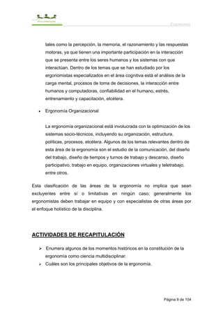 Ergonomía



       tales como la percepción, la memoria, el razonamiento y las respuestas
       motoras, ya que tienen una importante participación en la interacción
       que se presenta entre los seres humanos y los sistemas con que
       interactúan. Dentro de los temas que se han estudiado por los
       ergonomistas especializados en el área cognitiva está el análisis de la
       carga mental, procesos de toma de decisiones, la interacción entre
       humanos y computadoras, confiabilidad en el humano, estrés,
       entrenamiento y capacitación, etcétera.

   •   Ergonomía Organizacional


       La ergonomía organizacional está involucrada con la optimización de los
       sistemas socio-técnicos, incluyendo su organización, estructura,
       políticas, procesos, etcétera. Algunos de los temas relevantes dentro de
       esta área de la ergonomía son el estudio de la comunicación, del diseño
       del trabajo, diseño de tiempos y turnos de trabajo y descanso, diseño
       participativo, trabajo en equipo, organizaciones virtuales y teletrabajo,
       entre otros.

Esta clasificación de las áreas de la ergonomía no implica que sean
excluyentes entre sí o limitativas en ningún caso; generalmente los
ergonomistas deben trabajar en equipo y con especialistas de otras áreas por
el enfoque holístico de la disciplina.




ACTIVIDADES DE RECAPITULACIÓN

       Enumera algunos de los momentos históricos en la constitución de la
       ergonomía como ciencia multidisciplinar.
       Cuáles son los principales objetivos de la ergonomía.




                                                                     Página 9 de 104
 
