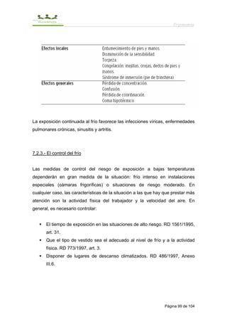 Ergonomía




La exposición continuada al frío favorece las infecciones víricas, enfermedades
pulmonares crónicas, sinusitis y artritis.




7.2.3.- El control del frío


Las medidas de control del riesgo de exposición a bajas temperaturas
dependerán en gran medida de la situación: frío intenso en instalaciones
especiales (cámaras frigoríficas) o situaciones de riesgo moderado. En
cualquier caso, las características de la situación a las que hay que prestar más
atención son la actividad física del trabajador y la velocidad del aire. En
general, es necesario controlar:


       El tiempo de exposición en las situaciones de alto riesgo. RD 1561/1995,
       art. 31.
       Que el tipo de vestido sea el adecuado al nivel de frío y a la actividad
       física. RD 773/1997, art. 3.
       Disponer de lugares de descanso climatizados. RD 486/1997, Anexo
       III.6.




                                                                  Página 99 de 104
 