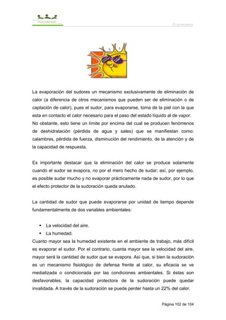 Ergonomía




La evaporación del sudores un mecanismo exclusivamente de eliminación de
calor (a diferencia de otros mecanismos que pueden ser de eliminación o de
captación de calor), pues el sudor, para evaporarse, toma de la piel con la que
esta en contacto el calor necesario para el paso del estado líquido al de vapor.
No obstante, esto tiene un límite por encima del cual se producen fenómenos
de deshidratación (pérdida de agua y sales) que se manifiestan como:
calambres, pérdida de fuerza, disminución del rendimiento, de la atención y de
la capacidad de respuesta.


Es importante destacar que la eliminación del calor se produce solamente
cuando el sudor se evapora, no por el mero hecho de sudar; así, por ejemplo,
es posible sudar mucho y no evaporar prácticamente nada de sudor, por lo que
el efecto protector de la sudoración queda anulado.


La cantidad de sudor que puede evaporarse por unidad de tiempo depende
fundamentalmente de dos variables ambientales:


      La velocidad del aire.
      La humedad.
Cuanto mayor sea la humedad existente en el ambiente de trabajo, más difícil
es evaporar el sudor. Por el contrario, cuanta mayor sea la velocidad del aire,
mayor será la cantidad de sudor que se evapora. Así que, si bien la sudoración
es un mecanismo fisiológico de defensa frente al calor, su eficacia se ve
mediatizada o condicionada por las condiciones ambientales. Si éstas son
desfavorables, la capacidad protectora de la sudoración puede quedar
invalidada. A través de la sudoración se puede perder hasta un 22% del calor.


                                                                 Página 102 de 104
 