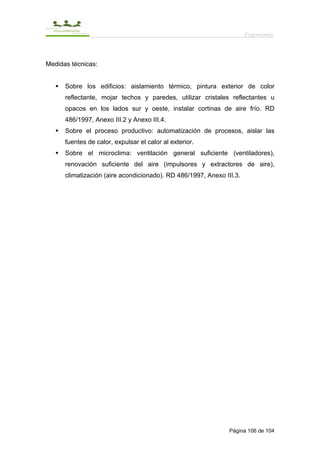 Ergonomía



Medidas técnicas:


      Sobre los edificios: aislamiento térmico, pintura exterior de color
      reflectante, mojar techos y paredes, utilizar cristales reflectantes u
      opacos en los lados sur y oeste, instalar cortinas de aire frío. RD
      486/1997, Anexo III.2 y Anexo III.4.
      Sobre el proceso productivo: automatización de procesos, aislar las
      fuentes de calor, expulsar el calor al exterior.
      Sobre el microclima: ventilación general suficiente (ventiladores),
      renovación suficiente del aire (impulsores y extractores de aire),
      climatización (aire acondicionado). RD 486/1997, Anexo III.3.




                                                               Página 106 de 104
 