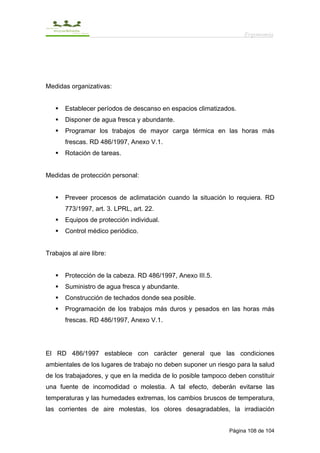 Ergonomía




Medidas organizativas:


       Establecer períodos de descanso en espacios climatizados.
       Disponer de agua fresca y abundante.
       Programar los trabajos de mayor carga térmica en las horas más
       frescas. RD 486/1997, Anexo V.1.
       Rotación de tareas.


Medidas de protección personal:


       Preveer procesos de aclimatación cuando la situación lo requiera. RD
       773/1997, art. 3. LPRL, art. 22.
       Equipos de protección individual.
       Control médico periódico.


Trabajos al aire libre:


       Protección de la cabeza. RD 486/1997, Anexo III.5.
       Suministro de agua fresca y abundante.
       Construcción de techados donde sea posible.
       Programación de los trabajos más duros y pesados en las horas más
       frescas. RD 486/1997, Anexo V.1.




El RD 486/1997 establece con carácter general que las condiciones
ambientales de los lugares de trabajo no deben suponer un riesgo para la salud
de los trabajadores, y que en la medida de lo posible tampoco deben constituir
una fuente de incomodidad o molestia. A tal efecto, deberán evitarse las
temperaturas y las humedades extremas, los cambios bruscos de temperatura,
las corrientes de aire molestas, los olores desagradables, la irradiación


                                                              Página 108 de 104
 