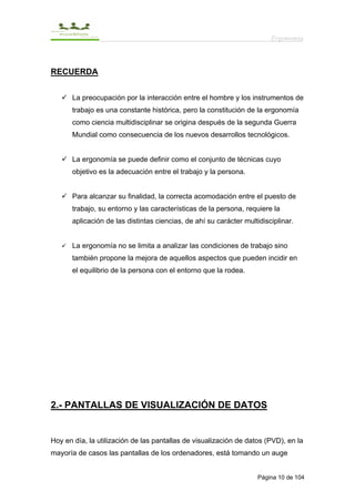 Ergonomía



RECUERDA


      La preocupación por la interacción entre el hombre y los instrumentos de
      trabajo es una constante histórica, pero la constitución de la ergonomía
      como ciencia multidisciplinar se origina después de la segunda Guerra
      Mundial como consecuencia de los nuevos desarrollos tecnológicos.


      La ergonomía se puede definir como el conjunto de técnicas cuyo
      objetivo es la adecuación entre el trabajo y la persona.


      Para alcanzar su finalidad, la correcta acomodación entre el puesto de
      trabajo, su entorno y las características de la persona, requiere la
      aplicación de las distintas ciencias, de ahí su carácter multidisciplinar.


      La ergonomía no se limita a analizar las condiciones de trabajo sino
      también propone la mejora de aquellos aspectos que pueden incidir en
      el equilibrio de la persona con el entorno que la rodea.




2.- PANTALLAS DE VISUALIZACIÓN DE DATOS


Hoy en día, la utilización de las pantallas de visualización de datos (PVD), en la
mayoría de casos las pantallas de los ordenadores, está tomando un auge


                                                                    Página 10 de 104
 