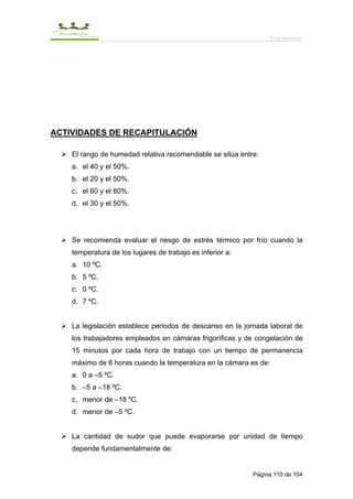 Ergonomía




ACTIVIDADES DE RECAPITULACIÓN

    El rango de humedad relativa recomendable se sitúa entre:
    a. el 40 y el 50%.
    b. el 20 y el 50%.
    c. el 60 y el 80%.
    d. el 30 y el 50%.




    Se recomienda evaluar el riesgo de estrés térmico por frío cuando la
    temperatura de los lugares de trabajo es inferior a:
    a. 10 ºC.
    b. 5 ºC.
    c. 0 ºC.
    d. 7 ºC.


    La legislación establece periodos de descanso en la jornada laboral de
    los trabajadores empleados en cámaras frigoríficas y de congelación de
    15 minutos por cada hora de trabajo con un tiempo de permanencia
    máximo de 6 horas cuando la temperatura en la cámara es de:
    a. 0 a –5 ºC.
    b. –5 a –18 ºC.
    c. menor de –18 ºC.
    d. menor de –5 ºC.


    La cantidad de sudor que puede evaporarse por unidad de tiempo
    depende fundamentalmente de:


                                                           Página 110 de 104
 