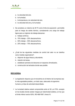 Ergonomía



   a. la velocidad del aire.
   b. la humedad.
   c. la temperatura y la velocidad del aire.
   d. la velocidad del aire y la humedad.


   Se considera un máximo de 30 ºC como límite de exposición permisible
   para el riesgo de estrés térmico, considerando una carga de trabajo
   ligera para un régimen de trabajo-descanso:
   a. trabajo contínuo.
   b. 75% trabajo – 25% descanso/hora.
   c. 50% trabajo – 50% descanso/hora.
   d. 25% trabajo – 75% descanso/hora.




   ¿Cuál de las siguientes medidas de control del calor no se clasifica
   como medida organizativa?:
   a. disponer de agua fresca y abundante.
   b. rotación de tareas.
   c. establecer periodos de descanso en espacios climatizados.
   d. construcción de techados donde sea posible.




RECUERDA


   La legislación dispone que el microclima en el interior de la empresa sea
   lo más agradable posible y, en todo caso, adecuado al organismo
   humano y al tipo de actividad desarrollada.


   La humedad relativa estará comprendida entre el 30 y el 70%, excepto
   en los locales donde existan riesgos por electricidad estática, en los que
   el límite inferior será el 50%. RD 486/1997, Anexo III.



                                                             Página 111 de 104
 