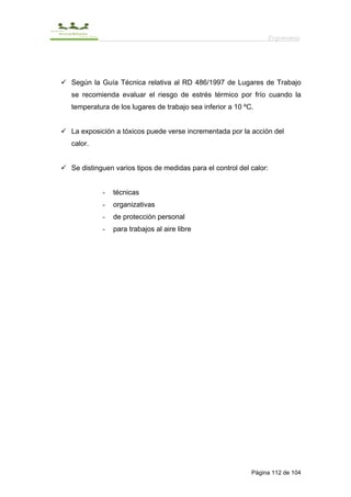 Ergonomía




Según la Guía Técnica relativa al RD 486/1997 de Lugares de Trabajo
se recomienda evaluar el riesgo de estrés térmico por frío cuando la
temperatura de los lugares de trabajo sea inferior a 10 ºC.


La exposición a tóxicos puede verse incrementada por la acción del
calor.


Se distinguen varios tipos de medidas para el control del calor:


          -   técnicas
          -   organizativas
          -   de protección personal
          -   para trabajos al aire libre




                                                          Página 112 de 104
 