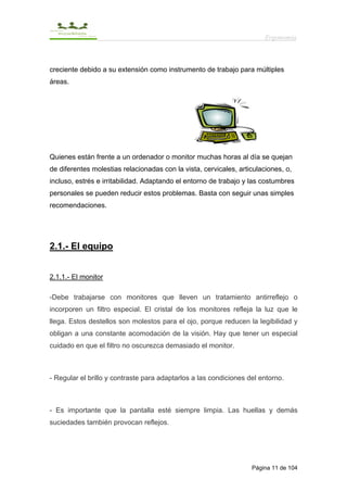 Ergonomía



creciente debido a su extensión como instrumento de trabajo para múltiples
áreas.




Quienes están frente a un ordenador o monitor muchas horas al día se quejan
de diferentes molestias relacionadas con la vista, cervicales, articulaciones, o,
incluso, estrés e irritabilidad. Adaptando el entorno de trabajo y las costumbres
personales se pueden reducir estos problemas. Basta con seguir unas simples
recomendaciones.




2.1.- El equipo


2.1.1.- El monitor

-Debe trabajarse con monitores que lleven un tratamiento antirreflejo o
incorporen un filtro especial. El cristal de los monitores refleja la luz que le
llega. Estos destellos son molestos para el ojo, porque reducen la legibilidad y
obligan a una constante acomodación de la visión. Hay que tener un especial
cuidado en que el filtro no oscurezca demasiado el monitor.



- Regular el brillo y contraste para adaptarlos a las condiciones del entorno.



- Es importante que la pantalla esté siempre limpia. Las huellas y demás
suciedades también provocan reflejos.




                                                                   Página 11 de 104
 