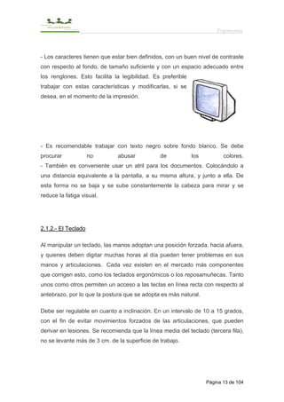 Ergonomía



- Los caracteres tienen que estar bien definidos, con un buen nivel de contraste
con respecto al fondo, de tamaño suficiente y con un espacio adecuado entre
los renglones. Esto facilita la legibilidad. Es preferible
trabajar con estas características y modificarlas, si se
desea, en el momento de la impresión.




- Es recomendable trabajar con texto negro sobre fondo blanco. Se debe
procurar             no       abusar           de            los          colores.
- También es conveniente usar un atril para los documentos. Colocándolo a
una distancia equivalente a la pantalla, a su misma altura, y junto a ella. De
esta forma no se baja y se sube constantemente la cabeza para mirar y se
reduce la fatiga visual.




2.1.2.- El Teclado

Al manipular un teclado, las manos adoptan una posición forzada, hacia afuera,
y quienes deben digitar muchas horas al día pueden tener problemas en sus
manos y articulaciones. Cada vez existen en el mercado más componentes
que corrigen esto, como los teclados ergonómicos o los reposamuñecas. Tanto
unos como otros permiten un acceso a las teclas en línea recta con respecto al
antebrazo, por lo que la postura que se adopta es más natural.

Debe ser regulable en cuanto a inclinación. En un intervalo de 10 a 15 grados,
con el fin de evitar movimientos forzados de las articulaciones, que pueden
derivar en lesiones. Se recomienda que la línea media del teclado (tercera fila),
no se levante más de 3 cm. de la superficie de trabajo.




                                                                   Página 13 de 104
 