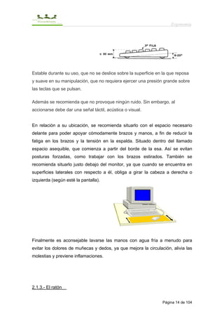 Ergonomía




Estable durante su uso, que no se deslice sobre la superficie en la que reposa
y suave en su manipulación, que no requiera ejercer una presión grande sobre
las teclas que se pulsan.

Además se recomienda que no provoque ningún ruido. Sin embargo, al
accionarse debe dar una señal táctil, acústica o visual.


En relación a su ubicación, se recomienda situarlo con el espacio necesario
delante para poder apoyar cómodamente brazos y manos, a fin de reducir la
fatiga en los brazos y la tensión en la espalda. Situado dentro del llamado
espacio asequible, que comienza a partir del borde de la esa. Así se evitan
posturas forzadas, como trabajar con los brazos estirados. También se
recomienda situarlo justo debajo del monitor, ya que cuando se encuentra en
superficies laterales con respecto a él, obliga a girar la cabeza a derecha o
izquierda (según esté la pantalla).




Finalmente es aconsejable lavarse las manos con agua fría a menudo para
evitar los dolores de muñecas y dedos, ya que mejora la circulación, alivia las
molestias y previene inflamaciones.




2.1.3.- El ratón


                                                                Página 14 de 104
 