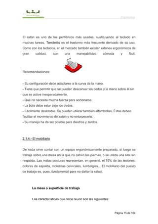 Ergonomía




El ratón es uno de los periféricos más usados, sustituyendo al teclado en
muchas tareas. Tendinitis es el trastorno más frecuente derivado de su uso.
Como con los teclados, en el mercado también existen ratones ergonómicos de
gran     calidad,       con    una     manejabilidad       cómoda       y     fácil.




Recomendaciones:


- Su configuración debe adaptarse a la curva de la mano.
- Tiene que permitir que se puedan descansar los dedos y la mano sobre él sin
que se active inesperadamente.
- Que no necesite mucha fuerza para accionarse.
- La bola debe estar bajo los dedos.
- Fácilmente deslizable. Se pueden utilizar también alfombrillas. Éstas deben
facilitar el movimiento del ratón y no entorpecerlo.
- Su manejo ha de ser posible para diestros y zurdos.




2.1.4.- El mobiliario


De nada sirve contar con un equipo ergonómicamente preparado, si luego se
trabaja sobre una mesa en la que no caben las piernas, o se utiliza una silla sin
respaldo. Las malas posturas representan, en general, el 75% de las lesiones:
dolores de espalda, molestias cervicales, lumbalgias... El mobiliario del puesto
de trabajo es, pues, fundamental para no dañar la salud.




       La mesa o superficie de trabajo


       Las características que debe reunir son las siguientes:



                                                                    Página 15 de 104
 
