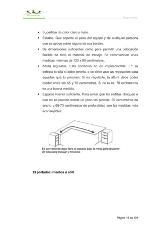 Ergonomía



      Superficie de color claro y mate.
      Estable. Que soporte el peso del equipo y de cualquier persona
      que se apoye sobre alguno de sus bordes.
      De dimensiones suficientes como para permitir una colocación
      flexible de todo el material de trabajo. Se recomiendan unas
      medidas mínimas de 120 x 90 centímetros.
      Altura regulable. Esta condición no es imprescindible. En su
      defecto la silla sí debe tenerla, o se debe usar un reposapies para
      aquellos que lo precisen. Si es regulable, la altura debe poder
      oscilar entre los 65 y 75 centímetros. Si no lo es, 75 centímetros
      es una buena medida.
      Espacio interior suficiente. Para evitar que las rodillas choquen o
      que no se puedan estirar un poco las piernas, 60 centímetros de
      ancho y 65-70 centímetros de profundidad son las medidas más
      aconsejables




     Es conveniente dejar libre el espacio bajo la mesa para disponer
     de sitio para trabajar y moverse.




El portadocumentos o atril




                                                                  Página 16 de 104
 
