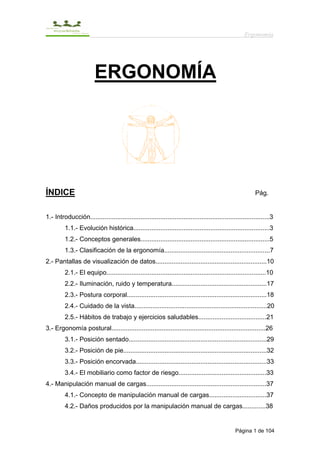 Ergonomía




                         ERGONOMÍA




ÍNDICE                                                                                                     Pág.


1.- Introducción....................................................................................................3
         1.1.- Evolución histórica............................................................................3
         1.2.- Conceptos generales........................................................................5
         1.3.- Clasificación de la ergonomía...........................................................7
2.- Pantallas de visualización de datos..............................................................10
         2.1.- El equipo.........................................................................................10
         2.2.- Iluminación, ruido y temperatura.....................................................17
         2.3.- Postura corporal..............................................................................18
         2.4.- Cuidado de la vista..........................................................................20
         2.5.- Hábitos de trabajo y ejercicios saludables......................................21
3.- Ergonomía postural......................................................................................26
         3.1.- Posición sentado.............................................................................29
         3.2.- Posición de pie................................................................................32
         3.3.- Posición encorvada.........................................................................33
         3.4.- El mobiliario como factor de riesgo.................................................33
4.- Manipulación manual de cargas...................................................................37
         4.1.- Concepto de manipulación manual de cargas................................37
         4.2.- Daños producidos por la manipulación manual de cargas.............38


                                                                                                 Página 1 de 104
 