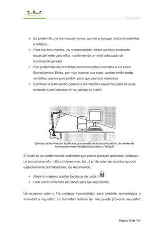 Ergonomía




      Es preferible una iluminación tenue, que no provoque deslumbramientos
      o reflejos.
      Para los documentos, es recomendable utilizar un flexo destinado
      especialmente para ellos, manteniendo un nivel adecuado de
      iluminación general.
      Son preferibles las bombillas incandescentes normales a los tubos
      fluorescentes. Estos, por muy buenos que sean, suelen emitir cierto
      centelleo apenas perceptible, pero que provoca molestias.
      Combine la iluminación general e iluminación específica para la tarea,
      evitando luces intensas en su campo de visión.




       Ejemplo de iluminación localizada que permite alcanzar el equilibrio de niveles de
                       iluminación entre Pantalla Documento y Teclado


El ruido es un contaminante ambiental que puede producir ansiedad, irritación...
La maquinaria informática (impresoras, fax...) emite además sonidos agudos
especialmente perturbadores. Se recomienda:

      Alejar lo máximo posible los focos de ruido.
      Usar encerramientos acústicos para las impresoras.


Un excesivo calor o frío produce incomodidad, pero también somnolencia o
ansiedad e inquietud. La humedad relativa del aire puede provocar sequedad




                                                                            Página 19 de 104
 