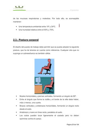 Ergonomía



de las mucosas respiratorias y molestias. Por todo ello, es aconsejable
mantener:

      Una temperatura ambiental entre 19º y 24ºC.
      Una humedad relativa entre el 40% y 70%.




2.3.- Postura corporal

El diseño del puesto de trabajo debe permitir que se pueda adoptar la siguiente
postura, que ha de tenerse en cuenta como referencia. Cualquier otra que no
suponga un sobreesfuerzo es también válida.




       Muslos horizontales y piernas verticales, formando un ángulo de 90º.
       Entre el ángulo que forma la rodilla y el borde de la silla debe haber,
       más o menos, una cuarta.
       Brazos verticales y antebrazos horizontales, formando un ángulo recto
       desde el codo.
       Antebrazo y mano en línea recta, paralelos al suelo.
       Los codos pueden tocar ligeramente el costado pero no deben
       oprimirse contra el cuerpo.


                                                                Página 20 de 104
 