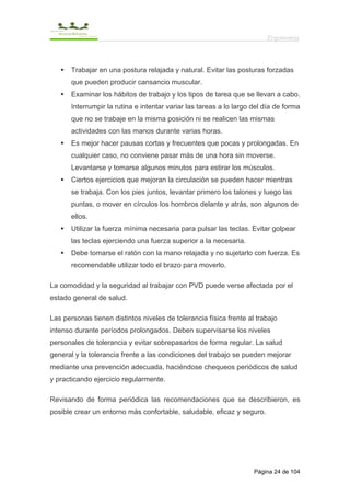 Ergonomía



       Trabajar en una postura relajada y natural. Evitar las posturas forzadas
       que pueden producir cansancio muscular.
       Examinar los hábitos de trabajo y los tipos de tarea que se llevan a cabo.
       Interrumpir la rutina e intentar variar las tareas a lo largo del día de forma
       que no se trabaje en la misma posición ni se realicen las mismas
       actividades con las manos durante varias horas.
       Es mejor hacer pausas cortas y frecuentes que pocas y prolongadas. En
       cualquier caso, no conviene pasar más de una hora sin moverse.
       Levantarse y tomarse algunos minutos para estirar los músculos.
       Ciertos ejercicios que mejoran la circulación se pueden hacer mientras
       se trabaja. Con los pies juntos, levantar primero los talones y luego las
       puntas, o mover en círculos los hombros delante y atrás, son algunos de
       ellos.
       Utilizar la fuerza mínima necesaria para pulsar las teclas. Evitar golpear
       las teclas ejerciendo una fuerza superior a la necesaria.
       Debe tomarse el ratón con la mano relajada y no sujetarlo con fuerza. Es
       recomendable utilizar todo el brazo para moverlo.

La comodidad y la seguridad al trabajar con PVD puede verse afectada por el
estado general de salud.

Las personas tienen distintos niveles de tolerancia física frente al trabajo
intenso durante períodos prolongados. Deben supervisarse los niveles
personales de tolerancia y evitar sobrepasarlos de forma regular. La salud
general y la tolerancia frente a las condiciones del trabajo se pueden mejorar
mediante una prevención adecuada, haciéndose chequeos periódicos de salud
y practicando ejercicio regularmente.

Revisando de forma periódica las recomendaciones que se describieron, es
posible crear un entorno más confortable, saludable, eficaz y seguro.




                                                                     Página 24 de 104
 