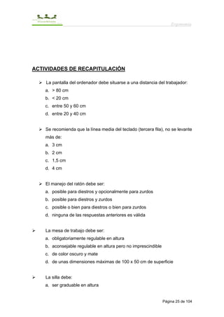 Ergonomía




ACTIVIDADES DE RECAPITULACIÓN

    La pantalla del ordenador debe situarse a una distancia del trabajador:
    a. > 80 cm
    b. < 20 cm
    c. entre 50 y 60 cm
    d. entre 20 y 40 cm


    Se recomienda que la línea media del teclado (tercera fila), no se levante
    más de:
    a. 3 cm
    b. 2 cm
    c. 1,5 cm
    d. 4 cm


    El manejo del ratón debe ser:
    a. posible para diestros y opcionalmente para zurdos
    b. posible para diestros y zurdos
    c. posible o bien para diestros o bien para zurdos
    d. ninguna de las respuestas anteriores es válida


    La mesa de trabajo debe ser:
    a. obligatoriamente regulable en altura
    b. aconsejable regulable en altura pero no imprescindible
    c. de color oscuro y mate
    d. de unas dimensiones máximas de 100 x 50 cm de superficie


    La silla debe:
    a. ser graduable en altura


                                                                Página 25 de 104
 