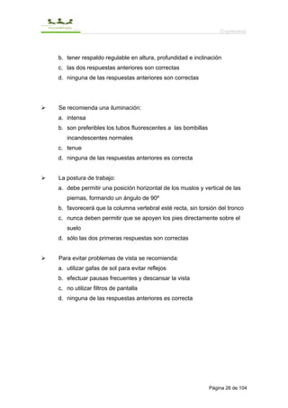 Ergonomía



b. tener respaldo regulable en altura, profundidad e inclinación
c. las dos respuestas anteriores son correctas
d. ninguna de las respuestas anteriores son correctas




Se recomienda una iluminación:
a. intensa
b. son preferibles los tubos fluorescentes a las bombillas
   incandescentes normales
c. tenue
d. ninguna de las respuestas anteriores es correcta


La postura de trabajo:
a. debe permitir una posición horizontal de los muslos y vertical de las
   piernas, formando un ángulo de 90º
b. favorecerá que la columna vertebral esté recta, sin torsión del tronco
c. nunca deben permitir que se apoyen los pies directamente sobre el
   suelo
d. sólo las dos primeras respuestas son correctas


Para evitar problemas de vista se recomienda:
a. utilizar gafas de sol para evitar reflejos
b. efectuar pausas frecuentes y descansar la vista
c. no utilizar filtros de pantalla
d. ninguna de las respuestas anteriores es correcta




                                                             Página 26 de 104
 