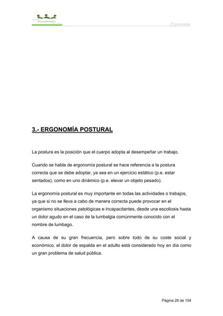 Ergonomía




3.- ERGONOMÍA POSTURAL


La postura es la posición que el cuerpo adopta al desempeñar un trabajo.

Cuando se habla de ergonomía postural se hace referencia a la postura
correcta que se debe adoptar, ya sea en un ejercicio estático (p.e. estar
sentados), como en uno dinámico (p.e. elevar un objeto pesado).

La ergonomía postural es muy importante en todas las actividades o trabajos,
ya que si no se lleva a cabo de manera correcta puede provocar en el
organismo situaciones patológicas e incapacitantes, desde una escoliosis hasta
un dolor agudo en el caso de la lumbalgia comúnmente conocido con el
nombre de lumbago.

A causa de su gran frecuencia, pero sobre todo de su coste social y
económico, el dolor de espalda en el adulto está considerado hoy en día como
un gran problema de salud pública.




                                                                  Página 28 de 104
 
