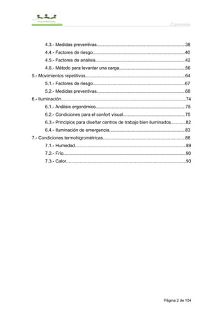 Ergonomía



         4.3.- Medidas preventivas.......................................................................38
         4.4.- Factores de riesgo..........................................................................40
         4.5.- Factores de análisis........................................................................42
         4.6.- Método para levantar una carga.....................................................56
5.- Movimientos repetitivos................................................................................64
         5.1.- Factores de riesgo..........................................................................67
         5.2.- Medidas preventivas.......................................................................68
6.- Iluminación....................................................................................................74
         6.1.- Análisis ergonómico........................................................................75
         6.2.- Condiciones para el confort visual..................................................75
         6.3.- Principios para diseñar centros de trabajo bien iluminados............82
         6.4.- Iluminación de emergencia.............................................................83
7.- Condiciones termohigrométricas..................................................................88
         7.1.- Humedad.........................................................................................89
         7.2.- Frío..................................................................................................90
         7.3.- Calor................................................................................................93




                                                                                                  Página 2 de 104
 