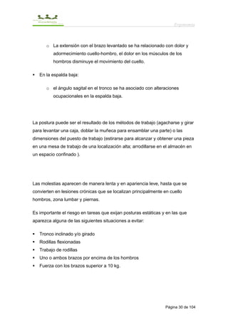 Ergonomía



      o La extensión con el brazo levantado se ha relacionado con dolor y
          adormecimiento cuello-hombro, el dolor en los músculos de los
          hombros disminuye el movimiento del cuello.

   En la espalda baja:

      o el ángulo sagital en el tronco se ha asociado con alteraciones
          ocupacionales en la espalda baja.




La postura puede ser el resultado de los métodos de trabajo (agacharse y girar
para levantar una caja, doblar la muñeca para ensamblar una parte) o las
dimensiones del puesto de trabajo (estirarse para alcanzar y obtener una pieza
en una mesa de trabajo de una localización alta; arrodillarse en el almacén en
un espacio confinado ).




Las molestias aparecen de manera lenta y en apariencia leve, hasta que se
convierten en lesiones crónicas que se localizan principalmente en cuello
hombros, zona lumbar y piernas.

Es importante el riesgo en tareas que exijan posturas estáticas y en las que
aparezca alguna de las siguientes situaciones a evitar:

   Tronco inclinado y/o girado
   Rodillas flexionadas
   Trabajo de rodillas
   Uno o ambos brazos por encima de los hombros
   Fuerza con los brazos superior a 10 kg.




                                                                 Página 30 de 104
 