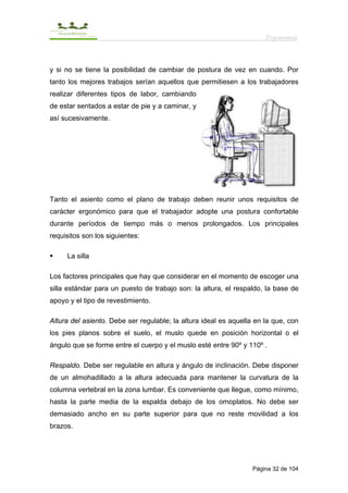 Ergonomía



y si no se tiene la posibilidad de cambiar de postura de vez en cuando. Por
tanto los mejores trabajos serían aquellos que permitiesen a los trabajadores
realizar diferentes tipos de labor, cambiando
de estar sentados a estar de pie y a caminar, y
así sucesivamente.




Tanto el asiento como el plano de trabajo deben reunir unos requisitos de
carácter ergonómico para que el trabajador adopte una postura confortable
durante períodos de tiempo más o menos prolongados. Los principales
requisitos son los siguientes:

     La silla

Los factores principales que hay que considerar en el momento de escoger una
silla estándar para un puesto de trabajo son: la altura, el respaldo, la base de
apoyo y el tipo de revestimiento.

Altura del asiento. Debe ser regulable; la altura ideal es aquella en la que, con
los pies planos sobre el suelo, el muslo quede en posición horizontal o el
ángulo que se forme entre el cuerpo y el muslo esté entre 90º y 110º .

Respaldo. Debe ser regulable en altura y ángulo de inclinación. Debe disponer
de un almohadillado a la altura adecuada para mantener la curvatura de la
columna vertebral en la zona lumbar. Es conveniente que llegue, como mínimo,
hasta la parte media de la espalda debajo de los omoplatos. No debe ser
demasiado ancho en su parte superior para que no reste movilidad a los
brazos.




                                                                  Página 32 de 104
 