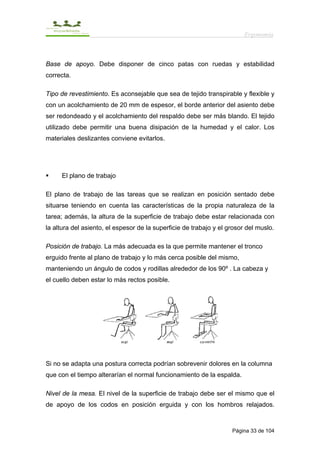 Ergonomía



Base de apoyo. Debe disponer de cinco patas con ruedas y estabilidad
correcta.

Tipo de revestimiento. Es aconsejable que sea de tejido transpirable y flexible y
con un acolchamiento de 20 mm de espesor, el borde anterior del asiento debe
ser redondeado y el acolchamiento del respaldo debe ser más blando. El tejido
utilizado debe permitir una buena disipación de la humedad y el calor. Los
materiales deslizantes conviene evitarlos.




     El plano de trabajo

El plano de trabajo de las tareas que se realizan en posición sentado debe
situarse teniendo en cuenta las características de la propia naturaleza de la
tarea; además, la altura de la superficie de trabajo debe estar relacionada con
la altura del asiento, el espesor de la superficie de trabajo y el grosor del muslo.

Posición de trabajo. La más adecuada es la que permite mantener el tronco
erguido frente al plano de trabajo y lo más cerca posible del mismo,
manteniendo un ángulo de codos y rodillas alrededor de los 90º . La cabeza y
el cuello deben estar lo más rectos posible.




Si no se adapta una postura correcta podrían sobrevenir dolores en la columna
que con el tiempo alterarían el normal funcionamiento de la espalda.

Nivel de la mesa. El nivel de la superficie de trabajo debe ser el mismo que el
de apoyo de los codos en posición erguida y con los hombros relajados.



                                                                    Página 33 de 104
 
