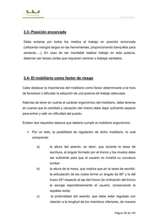 Ergonomía



3.3- Posición encorvada

Debe evitarse por todos los medios el trabajo en posición encorvada
(utilizando mangos largos en las herramientas, proporcionando banquillos para
sentarse.....). En caso de ser inevitable realizar trabajo en esta postura,
deberían ser tareas cortas que requieran caminar o trabajar sentados.




3.4- El mobiliario como factor de riesgo

Cabe destacar la importancia del mobiliario como factor determinante a la hora
de favorecer o dificultar la adopción de una postura de trabajo adecuada.

Además de tener en cuenta el carácter ergonómico del mobiliario, debe tenerse
en cuenta que la cantidad y ubicación del mismo debe dejar suficiente espacio
para entrar y salir sin dificultad del puesto.

Existen dos requisitos básicos que debería cumplir el mobiliario ergonómico:

       Por un lado, la posibilidad de regulación de dicho mobiliario, lo cual
       comprende:

          a)         la altura del asiento, es decir, que durante la tarea de
                     escritura, el ángulo formado por el tronco y los muslos debe
                     ser suficiente para que el usuario no invierta su curvatura
                     lumbar
          b)         la altura de la mesa, que implica que en la tarea de escribir,
                     la articulación de los codos forme un ángulo de 90º y la del
                     brazo 45º respecto al eje del tronco (la inclinación del tronco
                     la escoge espontáneamente el usuario, conservando la
                     espalda recta)
          c)         la profundidad del asiento, que debe estar regulada con
                     relación a la longitud de los miembros inferiores, de manera


                                                                    Página 36 de 104
 