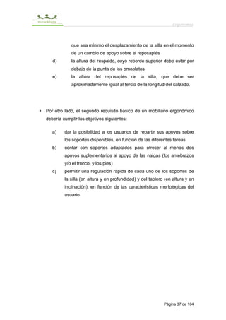 Ergonomía



            que sea mínimo el desplazamiento de la silla en el momento
            de un cambio de apoyo sobre el reposapiés
   d)       la altura del respaldo, cuyo reborde superior debe estar por
            debajo de la punta de los omoplatos
   e)       la altura del reposapiés de la silla, que debe ser
            aproximadamente igual al tercio de la longitud del calzado.




Por otro lado, el segundo requisito básico de un mobiliario ergonómico
debería cumplir los objetivos siguientes:

   a)    dar la posibilidad a los usuarios de repartir sus apoyos sobre
         los soportes disponibles, en función de las diferentes tareas
   b)    contar con soportes adaptados para ofrecer al menos dos
         apoyos suplementarios al apoyo de las nalgas (los antebrazos
         y/o el tronco, y los pies)
   c)    permitir una regulación rápida de cada uno de los soportes de
         la silla (en altura y en profundidad) y del tablero (en altura y en
         inclinación), en función de las características morfológicas del
         usuario




                                                            Página 37 de 104
 