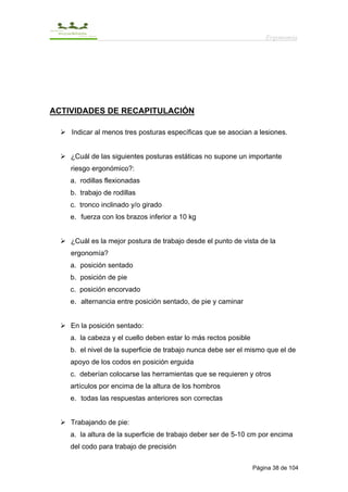 Ergonomía




ACTIVIDADES DE RECAPITULACIÓN

    Indicar al menos tres posturas específicas que se asocian a lesiones.


    ¿Cuál de las siguientes posturas estáticas no supone un importante
    riesgo ergonómico?:
    a. rodillas flexionadas
    b. trabajo de rodillas
    c. tronco inclinado y/o girado
    e. fuerza con los brazos inferior a 10 kg


    ¿Cuál es la mejor postura de trabajo desde el punto de vista de la
    ergonomía?
    a. posición sentado
    b. posición de pie
    c. posición encorvado
    e. alternancia entre posición sentado, de pie y caminar


    En la posición sentado:
    a. la cabeza y el cuello deben estar lo más rectos posible
    b. el nivel de la superficie de trabajo nunca debe ser el mismo que el de
    apoyo de los codos en posición erguida
    c. deberían colocarse las herramientas que se requieren y otros
    artículos por encima de la altura de los hombros
    e. todas las respuestas anteriores son correctas


    Trabajando de pie:
    a. la altura de la superficie de trabajo deber ser de 5-10 cm por encima
    del codo para trabajo de precisión

                                                                 Página 38 de 104
 