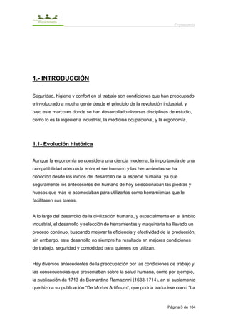 Ergonomía




1.- INTRODUCCIÓN

Seguridad, higiene y confort en el trabajo son condiciones que han preocupado
e involucrado a mucha gente desde el principio de la revolución industrial, y
bajo este marco es donde se han desarrollado diversas disciplinas de estudio,
como lo es la ingeniería industrial, la medicina ocupacional, y la ergonomía.




1.1- Evolución histórica


Aunque la ergonomía se considera una ciencia moderna, la importancia de una
compatibilidad adecuada entre el ser humano y las herramientas se ha
conocido desde los inicios del desarrollo de la especie humana, ya que
seguramente los antecesores del humano de hoy seleccionaban las piedras y
huesos que más le acomodaban para utilizarlos como herramientas que le
facilitasen sus tareas.


A lo largo del desarrollo de la civilización humana, y especialmente en el ámbito
industrial, el desarrollo y selección de herramientas y maquinaria ha llevado un
proceso continuo, buscando mejorar la eficiencia y efectividad de la producción,
sin embargo, este desarrollo no siempre ha resultado en mejores condiciones
de trabajo, seguridad y comodidad para quienes los utilizan.


Hay diversos antecedentes de la preocupación por las condiciones de trabajo y
las consecuencias que presentaban sobre la salud humana, como por ejemplo,
la publicación de 1713 de Bernardino Ramazinni (1633-1714), en el suplemento
que hizo a su publicación “De Morbis Artificum”, que podría traducirse como “La



                                                                   Página 3 de 104
 