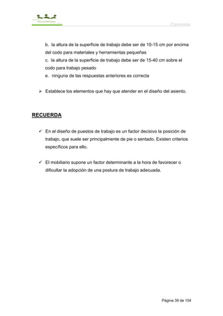 Ergonomía



   b. la altura de la superficie de trabajo debe ser de 10-15 cm por encima
   del codo para materiales y herramientas pequeñas
   c. la altura de la superficie de trabajo debe ser de 15-40 cm sobre el
   codo para trabajo pesado
   e. ninguna de las respuestas anteriores es correcta


   Establece los elementos que hay que atender en el diseño del asiento.




RECUERDA


   En el diseño de puestos de trabajo es un factor decisivo la posición de
   trabajo, que suele ser principalmente de pie o sentado. Existen criterios
   específicos para ello.


   El mobiliario supone un factor determinante a la hora de favorecer o
   dificultar la adopción de una postura de trabajo adecuada.




                                                                Página 39 de 104
 