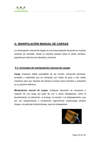 Ergonomía




4.- MANIPULACIÓN MANUAL DE CARGAS

La manipulación manual de cargas es una tarea bastante frecuente en muchos
sectores de actividad, desde la industria pesada hasta el sector sanitario,
pasando por todo tipo de industrias y servicios.




4.1- Concepto de manipulación manual de cargas

Carga: Cualquier objeto susceptible de ser movido, incluyendo personas,
animales y materiales que se manipulen por medio de grúa u otro medio
mecánico pero que requiere del esfuerzo humano para moverlos o colocarlos
en su posición definitiva.

Manipulación manual de cargas: Cualquier operación de transporte o
sujeción de una carga por parte de uno o varios trabajadores, como el
levantamiento, la colocación, el empuje, la tracción o el desplazamiento, que
por sus características o condiciones ergonómicas inadecuadas entrañe
riesgos, en particular dorsolumbares, para los trabajadores.




                                                               Página 40 de 104
 