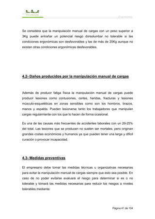 Ergonomía



Se considera que la manipulación manual de cargas con un peso superior a
3Kg puede entrañar un potencial riesgo dorsolumbar no tolerable si las
condiciones ergonómicas son desfavorables y las de más de 25Kg aunque no
existan otras condiciones ergonómicas desfavorables.




4.2- Daños producidos por la manipulación manual de cargas



Además de producir fatiga física la manipulación manual de cargas puede
producir lesiones como contusiones, cortes, heridas, fracturas y lesiones
músculo-esqueléticas en zonas sensibles como son los hombros, brazos,
manos y espalda. Pueden lesionarse tanto los trabajadores que manipulan
cargas regularmente con los que lo hacen de forma ocasional.

Es una de las causas más frecuentes de accidentes laborales con un 20-25%
del total. Las lesiones que se producen no suelen ser mortales, pero originan
grandes costes económicos y humanos ya que pueden tener una larga y dificil
curación o provocar incapacidad.




4.3- Medidas preventivas

El empresario debe tomar las medidas técnicas u organizativas necesarias
para evitar la manipulación manual de cargas siempre que esto sea posible. En
caso de no poder evitarse evaluará el riesgo para determinar si es o no
tolerable y tomará las medidas necesarias para reducir los riesgos a niveles
tolerables mediante:




                                                               Página 41 de 104
 