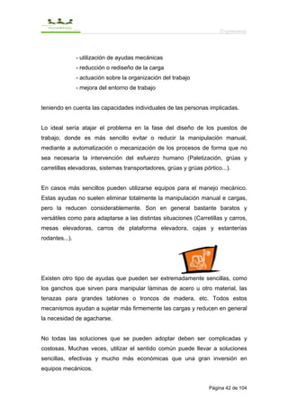 Ergonomía



                - utilización de ayudas mecánicas
                - reducción o rediseño de la carga
                - actuación sobre la organización del trabajo
                - mejora del entorno de trabajo


teniendo en cuenta las capacidades individuales de las personas implicadas.


Lo ideal sería atajar el problema en la fase del diseño de los puestos de
trabajo, donde es más sencillo evitar o reducir la manipulación manual,
mediante a automatización o mecanización de los procesos de forma que no
sea necesaria la intervención del esfuerzo humano (Paletización, grúas y
carretillas elevadoras, sistemas transportadores, grúas y grúas pórtico...).


En casos más sencillos pueden utilizarse equipos para el manejo mecánico.
Estas ayudas no suelen eliminar totalmente la manipulación manual e cargas,
pero la reducen considerablemente. Son en general bastante baratos y
versátiles como para adaptarse a las distintas situaciones (Carretillas y carros,
mesas elevadoras, carros de plataforma elevadora, cajas y estanterías
rodantes...).




Existen otro tipo de ayudas que pueden ser extremadamente sencillas, como
los ganchos que sirven para manipular láminas de acero u otro material, las
tenazas para grandes tablones o troncos de madera, etc. Todos estos
mecanismos ayudan a sujetar más firmemente las cargas y reducen en general
la necesidad de agacharse.


No todas las soluciones que se pueden adoptar deben ser complicadas y
costosas. Muchas veces, utilizar el sentido común puede llevar a soluciones
sencillas, efectivas y mucho más económicas que una gran inversión en
equipos mecánicos.


                                                                   Página 42 de 104
 