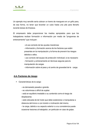 Ergonomía




Un ejemplo muy sencillo sería colocar un tramo de manguera en un grifo para,
de esa forma, no tener que levantar un cubo hasta una pila para llenarlo
durante tareas de limpieza.

El empresario debe proporcionar los medios apropiados para que los
trabajadores reciban formación e información por medio de "programas de
entrenamiento" que incluyan:

             - el uso correcto de las ayudas mecánicas
             - información y formación acerca de los factores que estén
             presentes en la manipulación y la forma de prevenir los riesgos
             debidos a ellos.
             - uso correcto del equipo de protección individual, si es necesario
             - formación y entrenamiento en técnicas seguras para la
             manipulación de cargas
             - información sobre el peso y el centro de gravedad de la carga.



4.4- Factores de riesgo

      Características de la carga:

          - es demasiado pesada o grande.
          - es voluminosa o difícil de sujetar.
          - está en equilibrio inestable o su contenido corre el riesgo de
          desplazarse.
          - está colocada de tal modo que debe sostenerse o manipularse a
          distancia del tronco o con torsión o inclinación del mismo.
          - la carga, debido a su aspecto exterior o a su consistencia puede
          ocasionar lesiones al trabajador, en particular en caso de golpe.




                                                                   Página 43 de 104
 