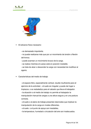 Ergonomía




El esfuerzo físico necesario:


   - es demasiado importante.
   - no puede realizarse más que por un movimiento de torsión o flexión
   del tronco.
   - puede acarrear un movimiento brusco de la carga.
   - se realiza mientras el cuerpo está en posición inestable.
   - se trata de alzar o descender la carga con necesidad de modificar al
   agarre.


Características del medio de trabajo


   - el espacio libre, especialmente vertical, resulta insuficiente para el
   ejercicio de la actividad. - el suelo es irregular y puede dar lugar a
   tropiezos, o es resbaladizo para el calzado que lleva el trabajador.
   - la situación o el medio de trabajo no permite al trabajador la
   manipulación manual de cargas a una altura segura y en una postura
   correcta.
   - el suelo o el plano de trabajo presentan desniveles que implican la
   manipulación de la carga en niveles diferentes.
   - el suelo o el punto de apoyo son inestables.
   - la temperatura, humedad o circulación del aire son inadecuados.




                                                             Página 44 de 104
 