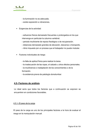 Ergonomía



          - la iluminación no es adecuada.
          - existe exposición a vibraciones.


      Exigencias de la actividad


          - esfuerzos físicos demasiado frecuentes o prolongados en los que
          intervenga en particular la columna vertebral.
          - periodo insuficiente de reposo fisiológico o de recuperación.
          - distancias demasiado grandes de elevación, descenso o transporte.
          - ritmo impuesto por un proceso que el trabajador no puede modular.


      Factores individuales de riesgo


          - la falta de aptitud física para realizar la tarea.
          - la inadecuación de las ropas, el calzado u otros efectos personales.
          - la insuficiencia o inadaptación de los conocimientos o de la
          formación.
          - la existencia previa de patología dorsolumbar.



4.5- Factores de análisis

Lo ideal sería que todos los factores que a continuación se exponen se
encuentren en condiciones favorables.




4.5.1- El peso de la carga


El peso de la carga es uno de los principales factores a la hora de evaluar el
riesgo en la manipulación manual.




                                                                  Página 45 de 104
 