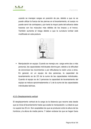 Ergonomía



      ucando se manejan cargas en posición de pie, debido a que no se
      puede utilizar la fuerza de las piernas en el levantamiento, el cuerpo no
      puede servir de contrapeso y por tanto la mayor parte del esfuerzo debe
      hacerse con los músculos más débiles de los brazos y el tronco.
      También aumenta el riesgo debido a que la curvatura lumbar está
      modificada en esta postura.




      Manipulación en equipo: Cuando se maneja una carga entre dos o más
      personas, las capacidades individuales disminuyen, debido a la dificultad
      de sincronizar los movimientos o por dificultarse la visión unos a otros.
      En general, en un equipo de dos personas, la capacidad de
      levantamiento es de 2/3 de la suma de las capacidades individuales.
      Cuando el equipo es de 3 personas la capacidad de levantamiento del
      equipo se reduce aproximadamente a ½ de la suma de las capacidades
      individuales teóricas.




4.5.3- Desplazamiento vertical

El desplazamiento vertical de la carga es la distancia que recorre esta desde
que se inicia el levantamiento hasta que acaba la manipulación. Lo ideal es que
no supere los 25 cm. Son aceptables los que se producen entre la altura de los
hombros y la altura de media pierna. Y deben evitarse los que se hagan fuera




                                                                Página 48 de 104
 