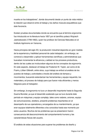Ergonomía



muerte en los trabajadores”, donde documentó desde un punto de vista médico
la relación que observó entre el trabajo y los daños músculo-esqueléticos que
éste favorecía.


Existen pruebas documentales donde se encuentra que el término ergonomía
fue introducido en la literatura hacia 1857 por el científico polaco Wojciech
Jastrzebowski (1799-1882), quien fue profesor de Ciencias Naturales en el
Instituto Agrónomo en Varsovia.


Hacia principios del siglo XX, la producción industrial dependía en gran medida
de la experiencia y habilidad personal de cada trabajador, sin embargo, se
comenzó a desarrollar y aplicar herramientas científicas y administrativas que
buscaban incrementar la eficiencia y calidad en los procesos productivos,
dentro de las cuales se involucraban algunos de los conceptos de ergonomía.
En este aspecto, destacan el trabajo de Frederick W. Taylor, así como el de
Frank y Lillian Gilbreth, entre otros, cuyo trabajo se enfocó al análisis de los
puestos de trabajo y actividades a través del análisis de tiempos y
movimientos, buscando estandarizar las herramientas y equipo requerido, los
materiales y el proceso de trabajo para que fueran más eficientes y menos
fatigosos para el trabajador.


Sin embargo, la ergonomía no tuvo un desarrollo importante hasta la Segunda
Guerra Mundial, ya que el desarrollo acelerado que se tuvo durante éste
período en máquinas y equipo complejo, tales como radares, aviones, equipo
de comunicaciones, etcétera, presentó problemas importantes en el
desempeño de sus operadores y encargados de su mantenimiento, ya que
eran equipos totalmente diferentes a los conocidos hasta ese momento por
estos usuarios. Muchos de los problemas que se presentaron fueron
consecuencia del desconocimiento del comportamiento humano y las
características físicas del usuario.


El análisis de estas situaciones para superar los problemas de diseño y


                                                                      Página 4 de 104
 