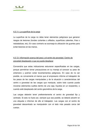Ergonomía




4.5.11- La superficie de la carga

La superficie de la carga no debe tener elementos peligrosos que generen
riesgos de lesiones (bordes cortantes o afilados, superficies calientes, frías o
resbaladizas, etc). En caso contrario se aconseja la utilización de guantes para
evitar lesiones en las manos.




4.5.12- Información acerca del peso y el centro de gravedad. Centro de
gravedad desplazado o que se pueda desplazar

Convendría que estas indicaciones estuvieran especificadas en las cargas,
porque permitirían tomar precauciones en su manejo al conocer su peso de
antemano y podrían evitar levantamientos peligrosos. En caso de no ser
posible, es conveniente al menos que el empresario informe al trabajador de
los pesos de las cargas manipuladas y de la situación o características del
centro e gravedad de las cargas que manipula, sobre todo cuando pueda
moverse (elementos sueltos dentro de una caja, líquidos en un recipiente), o
cuando esté desplazado del centro geométrico de la carga.

Las cargas deberán tener preferentemente el centro de gravedad fijo y
centrado. Si esto no fuera así, siempre que sea posible, se deberá advertir en
una etiqueta o informar de ello al trabajador. Las cargas con el centro de
gravedad descentrado se manipularán con el lado más pesado cerca del
cuerpo.




                                                                 Página 54 de 104
 