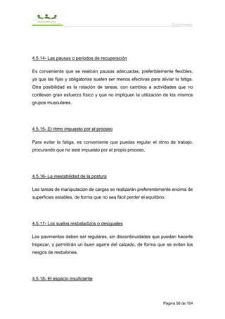 Ergonomía




4.5.14- Las pausas o periodos de recuperación

Es conveniente que se realicen pausas adecuadas, preferiblemente flexibles,
ya que las fijas y obligatorias suelen ser menos efectivas para aliviar la fatiga.
Otra posibilidad es la rotación de tareas, con cambios a actividades que no
conlleven gran esfuerzo físico y que no impliquen la utilización de los mismos
grupos musculares.




4.5.15- El ritmo impuesto por el proceso

Para evitar la fatiga, es conveniente que puedas regular el ritmo de trabajo,
procurando que no esté impuesto por el propio proceso.




4.5.16- La inestabilidad de la postura

Las tareas de manipulación de cargas se realizarán preferentemente encima de
superficies estables, de forma que no sea fácil perder el equilibrio.




4.5.17- Los suelos resbaladizos o desiguales

Los pavimentos deben ser regulares, sin discontinuidades que puedan hacerte
tropezar, y permitirán un buen agarre del calzado, de forma que se eviten los
riesgos de resbalones.




4.5.18- El espacio insuficiente




                                                                   Página 56 de 104
 
