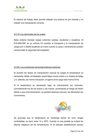 Ergonomía



El espacio de trabajo debe permitir adoptar una postura de pie cómoda y no
impedir una manipulación correcta.




4.5.19- Los desniveles de los suelos

Debe evitarse manejar cargas subiendo cuestas, escalones o escaleras. El
R.D.486/1997 en su artículo 9.5 prohíbe el transporte y la manipulación de
cargas por o desde escaleras de mano cuando su peso o dimensiones puedan
comprometer la seguridad del trabajador.




4.5.20- Las condiciones termohigrométricas extremas

Si durante las tareas de manipulación manual de cargas la temperatura es
demasiado cálida, el trabajador podrá llegar mucho antes a un estado de fatiga
y si, además, las manos transpiran, el agarre de la carga será menos firme.

Si la temperatura es demasiado baja, se entumecerán los músculos,
concretamente los de los brazos y las manos, aumentando el riesgo de lesión
debido a ese entumecemiento, se perderá destreza manual y se dificultarán los
movimientos.




Se aconseja que la temperatura se mantenga dentro de unos rangos
confortables, es decir entre 14 y 25ºC. Cuando no sea posible se evitará los
efectos negativos de las temperaturas. Si es elevada estableciendo pausas


                                                                Página 57 de 104
 