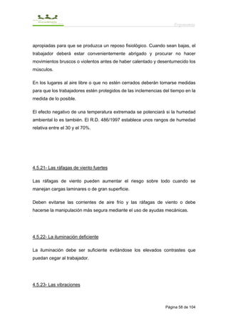 Ergonomía



apropiadas para que se produzca un reposo fisiológico. Cuando sean bajas, el
trabajador deberá estar convenientemente abrigado y procurar no hacer
movimientos bruscos o violentos antes de haber calentado y desentumecido los
músculos.

En los lugares al aire libre o que no estén cerrados deberán tomarse medidas
para que los trabajadores estén protegidos de las inclemencias del tiempo en la
medida de lo posible.

El efecto negativo de una temperatura extremada se potenciará si la humedad
ambiental lo es también. El R.D. 486/1997 establece unos rangos de humedad
relativa entre el 30 y el 70%.




4.5.21- Las ráfagas de viento fuertes

Las ráfagas de viento pueden aumentar el riesgo sobre todo cuando se
manejan cargas laminares o de gran superficie.

Deben evitarse las corrientes de aire frío y las ráfagas de viento o debe
hacerse la manipulación más segura mediante el uso de ayudas mecánicas.




4.5.22- La iluminación deficiente

La iluminación debe ser suficiente evitándose los elevados contrastes que
puedan cegar al trabajador.




4.5.23- Las vibraciones



                                                                Página 58 de 104
 