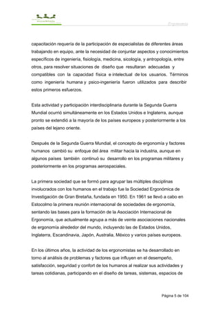 Ergonomía



capacitación requería de la participación de especialistas de diferentes áreas
trabajando en equipo, ante la necesidad de conjuntar aspectos y conocimientos
específicos de ingeniería, fisiología, medicina, sicología, y antropología, entre
otros, para resolver situaciones de diseño que resultaran adecuadas y
compatibles con la capacidad física e intelectual de los usuarios. Términos
como ingeniería humana y psico-ingeniería fueron utilizados para describir
estos primeros esfuerzos.


Esta actividad y participación interdisciplinaria durante la Segunda Guerra
Mundial ocurrió simultáneamente en los Estados Unidos e Inglaterra, aunque
pronto se extendió a la mayoría de los países europeos y posteriormente a los
países del lejano oriente.


Después de la Segunda Guerra Mundial, el concepto de ergonomía y factores
humanos cambió su enfoque del área militar hacia la industria, aunque en
algunos países también continuó su desarrollo en los programas militares y
posteriormente en los programas aerospaciales.


La primera sociedad que se formó para agrupar las múltiples disciplinas
involucrados con los humanos en el trabajo fue la Sociedad Ergonómica de
Investigación de Gran Bretaña, fundada en 1950. En 1961 se llevó a cabo en
Estocolmo la primera reunión internacional de sociedades de ergonomía,
sentando las bases para la formación de la Asociación Internacional de
Ergonomía, que actualmente agrupa a más de veinte asociaciones nacionales
de ergonomía alrededor del mundo, incluyendo las de Estados Unidos,
Inglaterra, Escandinavia, Japón, Australia, México y varios países europeos.


En los últimos años, la actividad de los ergonomistas se ha desarrollado en
torno al análisis de problemas y factores que influyen en el desempeño,
satisfacción, seguridad y confort de los humanos al realizar sus actividades y
tareas cotidianas, participando en el diseño de tareas, sistemas, espacios de




                                                                     Página 5 de 104
 