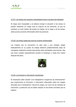 Ergonomía




4.5.27- Las tareas que requieren capacidades físicas inusuales del trabajador

El riesgo será inaceptable y se deberá corregir la situación si las tareas no
pueden realizarse sin riesgo para la mayoría de las personas, ya que es
prioritario un buen diseño del puesto de trabajo, de la carga y de las tareas,
antes que las acciones individuales sobre las personas.




4.5.28- Las tareas peligrosas para las mujeres embarazadas

Las mujeres que se encuentren en este caso y que manejen cargas
habitualmente en su puesto de trabajo deberían preferentemente dejar de
manejarlas realizando durante este tiempo otras actividades más livianas. Hay
que tener cuidado especialmente durante el embarazo y hasta tres meses
después del parto.




4.5.29- La formación e información insuficientes

El empresario debe impartir a los trabajadores "programas de entrenamiento"
que proporcionen la formación e información adecuadas sobre los riesgos
derivados de la manipulación manual de cargas, así como de las medidas de
prevención y protección que se deban adoptar en las tareas concretas que se
realicen.




                                                                Página 60 de 104
 
