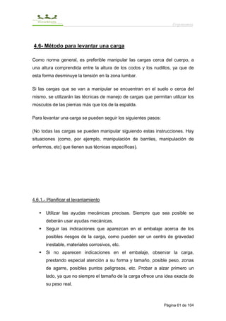 Ergonomía



4.6- Método para levantar una carga

Como norma general, es preferible manipular las cargas cerca del cuerpo, a
una altura comprendida entre la altura de los codos y los nudillos, ya que de
esta forma desminuye la tensión en la zona lumbar.

Si las cargas que se van a manipular se encuentran en el suelo o cerca del
mismo, se utilizarán las técnicas de manejo de cargas que permitan utilizar los
músculos de las piernas más que los de la espalda.

Para levantar una carga se pueden seguir los siguientes pasos:

(No todas las cargas se pueden manipular siguiendo estas instrucciones. Hay
situaciones (como, por ejemplo, manipulación de barriles, manipulación de
enfermos, etc) que tienen sus técnicas específicas).




4.6.1.- Planificar el levantamiento

       Utilizar las ayudas mecánicas precisas. Siempre que sea posible se
       deberán usar ayudas mecánicas.
       Seguir las indicaciones que aparezcan en el embalaje acerca de los
       posibles riesgos de la carga, como pueden ser un centro de gravedad
       inestable, materiales corrosivos, etc.
       Si no aparecen indicaciones en el embalaje, observar la carga,
       prestando especial atención a su forma y tamaño, posible peso, zonas
       de agarre, posibles puntos peligrosos, etc. Probar a alzar primero un
       lado, ya que no siempre el tamaño de la carga ofrece una idea exacta de
       su peso real.



                                                                 Página 61 de 104
 
