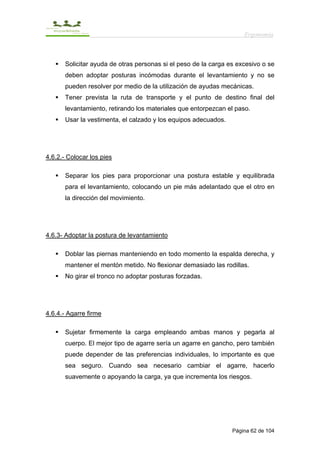 Ergonomía



       Solicitar ayuda de otras personas si el peso de la carga es excesivo o se
       deben adoptar posturas incómodas durante el levantamiento y no se
       pueden resolver por medio de la utilización de ayudas mecánicas.
       Tener prevista la ruta de transporte y el punto de destino final del
       levantamiento, retirando los materiales que entorpezcan el paso.
       Usar la vestimenta, el calzado y los equipos adecuados.




4.6.2.- Colocar los pies

       Separar los pies para proporcionar una postura estable y equilibrada
       para el levantamiento, colocando un pie más adelantado que el otro en
       la dirección del movimiento.




4.6.3- Adoptar la postura de levantamiento

       Doblar las piernas manteniendo en todo momento la espalda derecha, y
       mantener el mentón metido. No flexionar demasiado las rodillas.
       No girar el tronco no adoptar posturas forzadas.




4.6.4.- Agarre firme

       Sujetar firmemente la carga empleando ambas manos y pegarla al
       cuerpo. El mejor tipo de agarre sería un agarre en gancho, pero también
       puede depender de las preferencias individuales, lo importante es que
       sea seguro. Cuando sea necesario cambiar el agarre, hacerlo
       suavemente o apoyando la carga, ya que incrementa los riesgos.




                                                                 Página 62 de 104
 