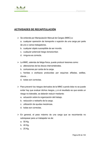 Ergonomía




ACTIVIDADES DE RECAPITULACIÓN


    Se entiende por Manipulación Manual de Cargas (MMC) a:
    a. cualquier operación de transporte o sujeción de una carga por parte
    de uno o varios trabajadores.
    b. cualquier objeto susceptible de ser movido.
    c. cualquier potencial riesgo dorsolumbar.
    d. ninguna es correcta.


    La MMC, además de fatiga física, puede producir lesiones como:
    a. alteraciones de los discos intervertebrales.
    b. contusiones por caída de la carga.
    c. heridas o arañazos producidas por esquinas afiladas, astillas,
    clavos…
    d. todas son correctas.


    Para prevenir los riesgos derivados de la MMC cuando ésta no se puede
    evitar hay que evaluar dichos riesgos, y si el resultado es que existe un
    riesgo no tolerable, se deberán reducir mediante:
    a. actuación sobre la organización del trabajo.
    b. reducción o rediseño de la carga.
    c. utilización de ayudas mecánicas.
    d. todas son correctas.


    En general, el peso máximo de una carga que se recomienda no
    sobrepasar para un trabajador es de:
    a. 50 Kg.
    b. 40 Kg.
    c. 25 Kg.


                                                              Página 66 de 104
 