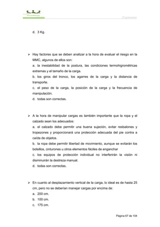 Ergonomía



d. 3 Kg.




Hay factores que se deben analizar a la hora de evaluar el riesgo en la
MMC, algunos de ellos son:
a. la inestabilidad de la postura, las condiciones termohigrométricas
extremas y el tamaño de la carga.
b. los giros del tronco, los agarres de la carga y la distancia de
transporte.
c. el peso de la carga, la posición de la carga y la frecuencia de
manipulación.
d. todas son correctas.




A la hora de manipular cargas es también importante que la ropa y el
calzado sean los adecuados:
a. el calzado debe permitir una buena sujeción, evitar resbalones y
tropezones y proporcionará una protección adecuada del pie contra a
caída de objetos.
b. la ropa debe permitir libertad de movimiento, aunque se evitarán los
bolsillos, cinturones u otros elementos fáciles de enganchar
c. los equipos de protección individual no interferirán la visión ni
disminuirán la destreza manual.
d. todas son correctas.




En cuanto al desplazamiento vertical de la carga, lo ideal es de hasta 25
cm, pero no se deberían manejar cargas por encima de:
a. 200 cm.
b. 100 cm.
c. 175 cm.


                                                          Página 67 de 104
 