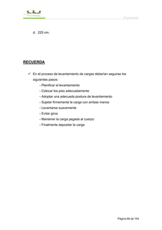 Ergonomía



   d. 225 cm.




RECUERDA


   En el proceso de levantamiento de cargas deberían seguirse los
   siguientes pasos:
       - Planificar el levantamiento
       - Colocar los pies adecuadamente
       - Adoptar una adecuada postura de levantamiento
       - Sujetar firmemente la carga con ambas manos
       - Levantarse suavemente
       - Evitar giros
       - Mantener la carga pegada al cuerpo
       - Finalmente depositar la carga




                                                           Página 68 de 104
 